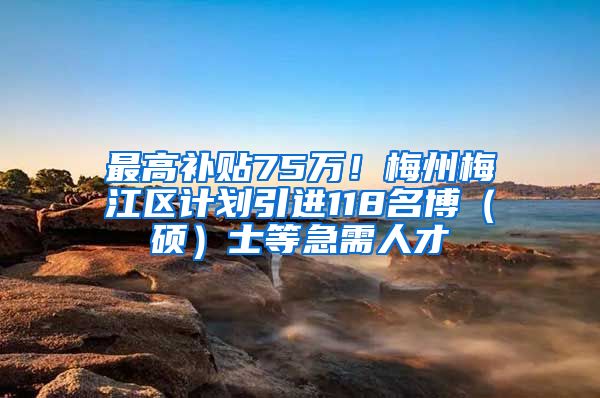 最高补贴75万！梅州梅江区计划引进118名博（硕）士等急需人才