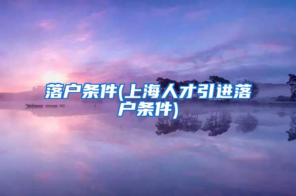 落户条件(上海人才引进落户条件)