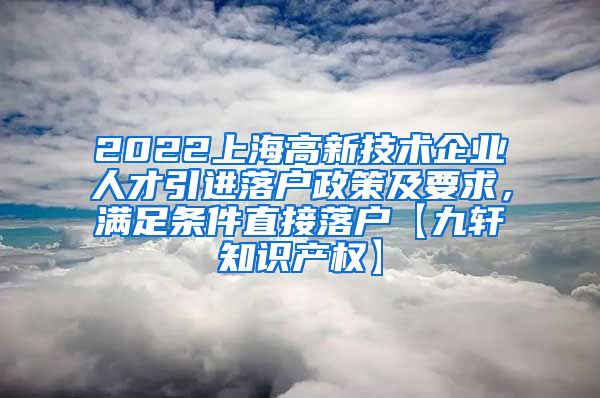 2022上海高新技术企业人才引进落户政策及要求，满足条件直接落户【九轩知识产权】