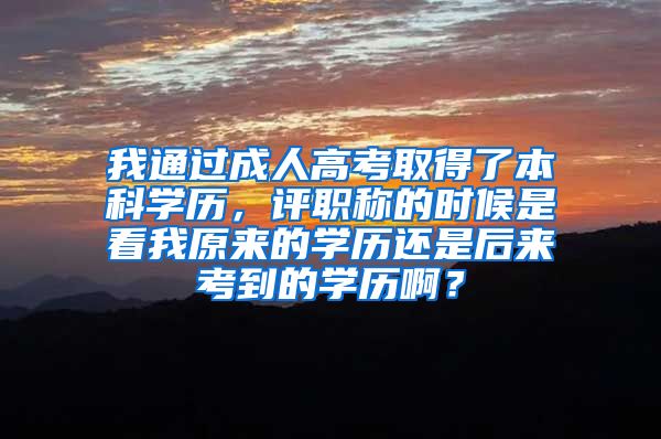 我通过成人高考取得了本科学历，评职称的时候是看我原来的学历还是后来考到的学历啊？