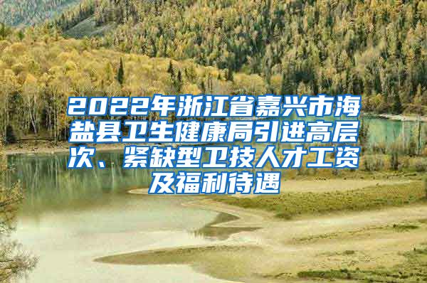 2022年浙江省嘉兴市海盐县卫生健康局引进高层次、紧缺型卫技人才工资及福利待遇