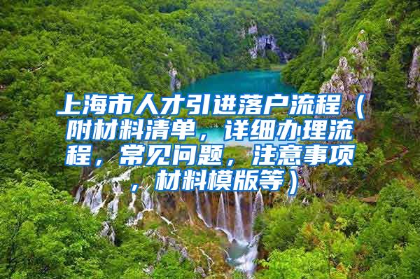 上海市人才引进落户流程（附材料清单，详细办理流程，常见问题，注意事项，材料模版等）