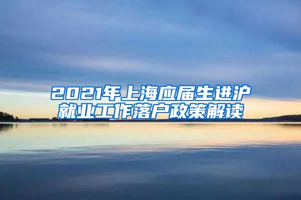 2021年上海应届生进沪就业工作落户政策解读