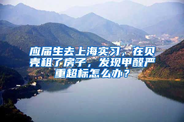 应届生去上海实习，在贝壳租了房子，发现甲醛严重超标怎么办？