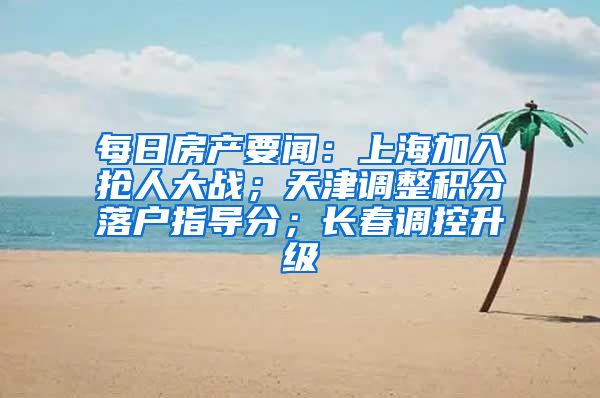 每日房产要闻：上海加入抢人大战；天津调整积分落户指导分；长春调控升级