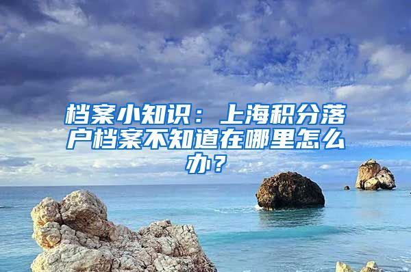 档案小知识：上海积分落户档案不知道在哪里怎么办？