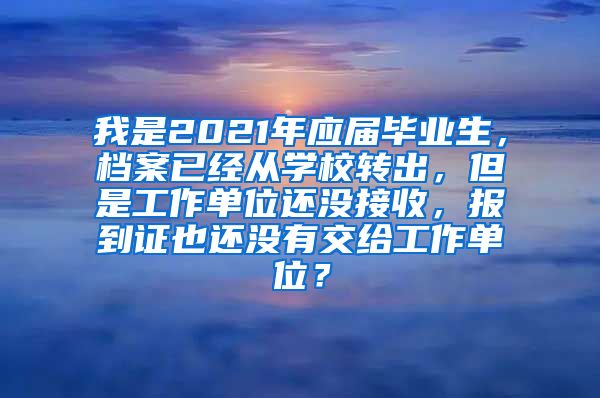 我是2021年应届毕业生，档案已经从学校转出，但是工作单位还没接收，报到证也还没有交给工作单位？