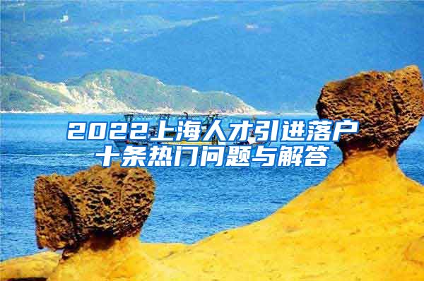 2022上海人才引进落户十条热门问题与解答