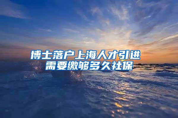 博士落户上海人才引进 需要缴够多久社保