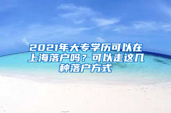 2021年大专学历可以在上海落户吗？可以走这几种落户方式