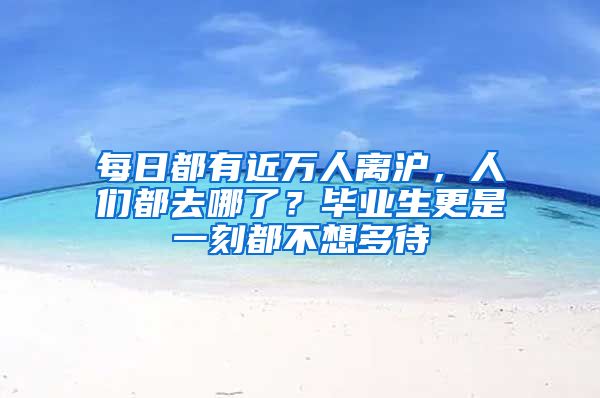 每日都有近万人离沪，人们都去哪了？毕业生更是一刻都不想多待