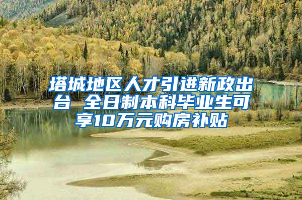 塔城地区人才引进新政出台 全日制本科毕业生可享10万元购房补贴