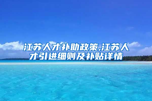 江苏人才补助政策,江苏人才引进细则及补贴详情