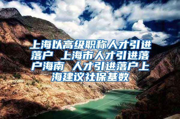 上海以高级职称人才引进落户 上海市人才引进落户海南 人才引进落户上海建议社保基数