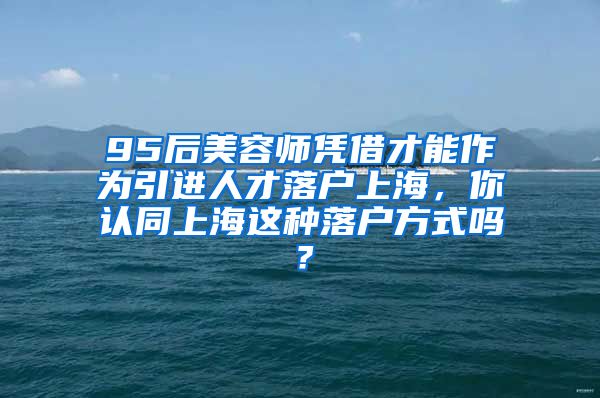 95后美容师凭借才能作为引进人才落户上海，你认同上海这种落户方式吗？