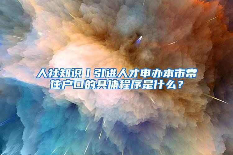 人社知识丨引进人才申办本市常住户口的具体程序是什么？