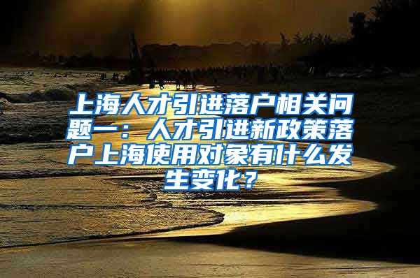 上海人才引进落户相关问题一：人才引进新政策落户上海使用对象有什么发生变化？