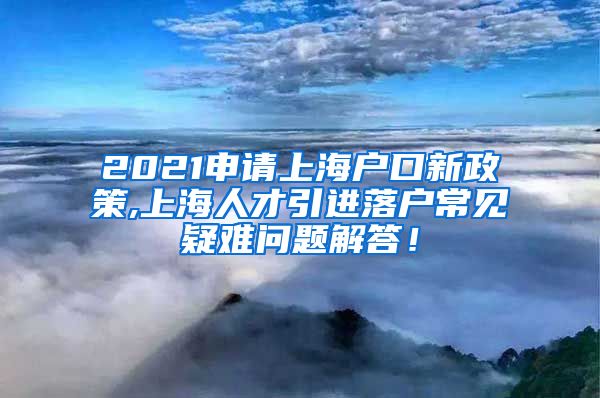 2021申请上海户口新政策,上海人才引进落户常见疑难问题解答！