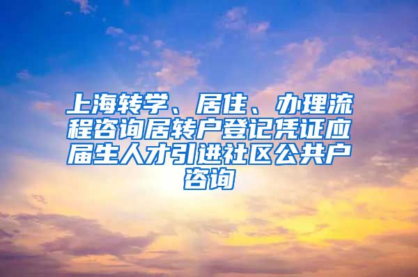 上海转学、居住、办理流程咨询居转户登记凭证应届生人才引进社区公共户咨询