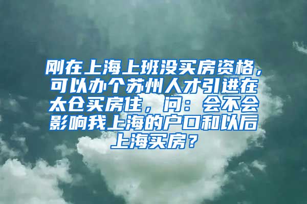 刚在上海上班没买房资格，可以办个苏州人才引进在太仓买房住，问：会不会影响我上海的户口和以后上海买房？