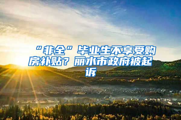 “非全”毕业生不享受购房补贴？丽水市政府被起诉