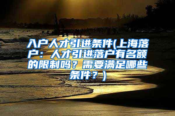 入户人才引进条件(上海落户：人才引进落户有名额的限制吗？需要满足哪些条件？)