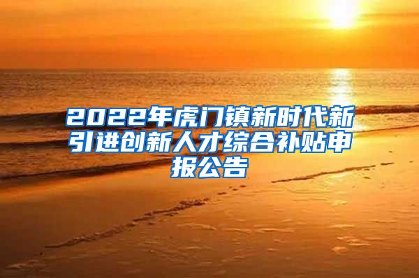 2022年虎门镇新时代新引进创新人才综合补贴申报公告