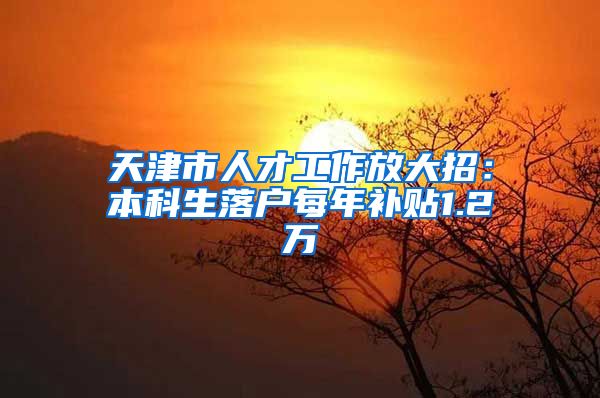 天津市人才工作放大招：本科生落户每年补贴1.2万