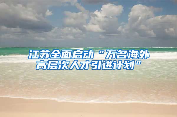 江苏全面启动“万名海外高层次人才引进计划”