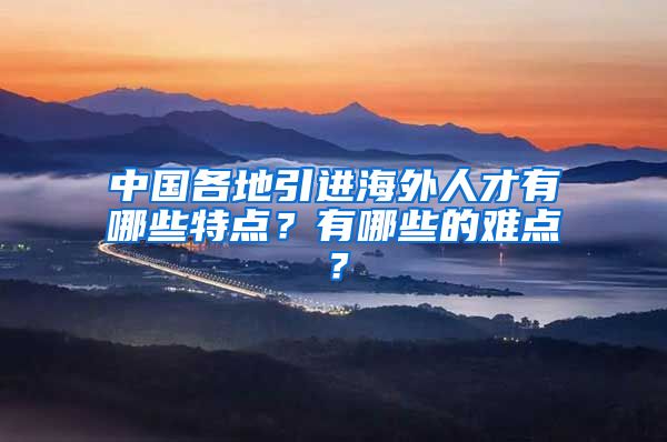 中国各地引进海外人才有哪些特点？有哪些的难点？