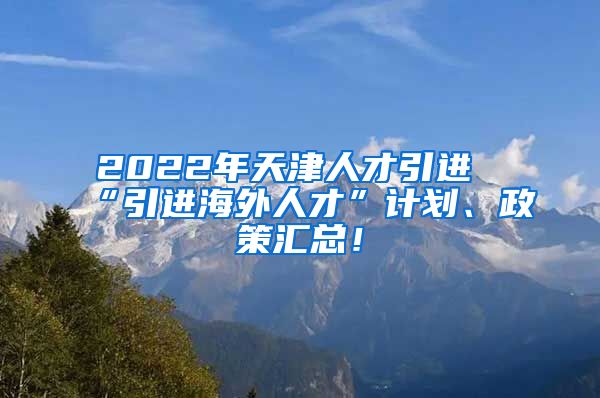 2022年天津人才引进“引进海外人才”计划、政策汇总！