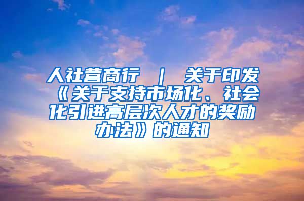 人社营商行 ｜ 关于印发《关于支持市场化、社会化引进高层次人才的奖励办法》的通知