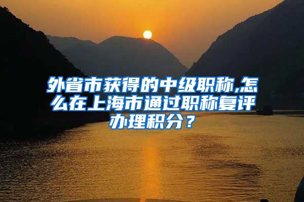 外省市获得的中级职称,怎么在上海市通过职称复评办理积分？