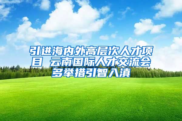 引进海内外高层次人才项目 云南国际人才交流会多举措引智入滇