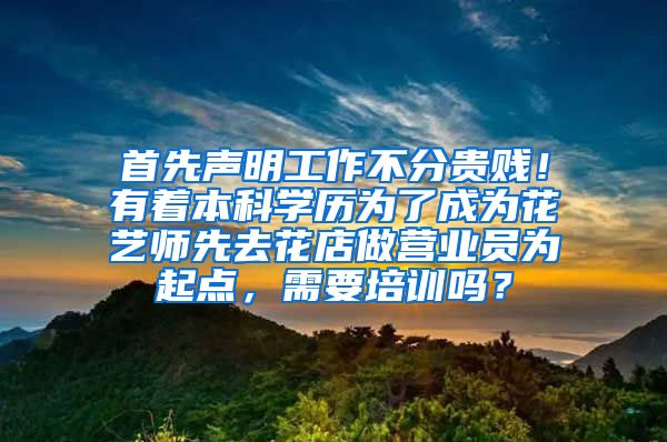 首先声明工作不分贵贱！有着本科学历为了成为花艺师先去花店做营业员为起点，需要培训吗？