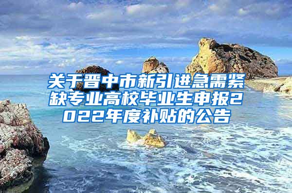 关于晋中市新引进急需紧缺专业高校毕业生申报2022年度补贴的公告