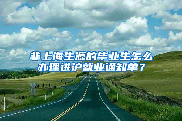 非上海生源的毕业生怎么办理进沪就业通知单？