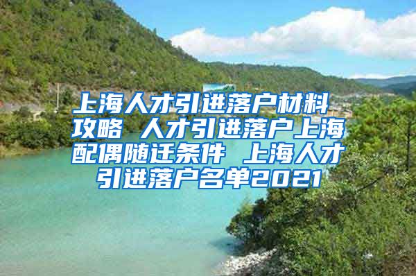 上海人才引进落户材料 攻略 人才引进落户上海配偶随迁条件 上海人才引进落户名单2021