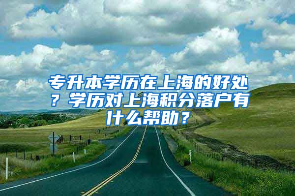 专升本学历在上海的好处？学历对上海积分落户有什么帮助？