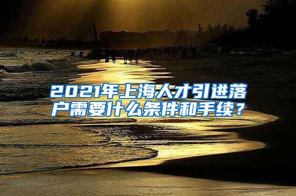 2021年上海人才引进落户需要什么条件和手续？