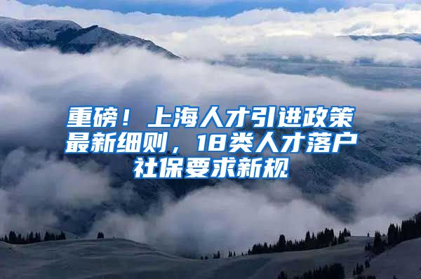 重磅！上海人才引进政策最新细则，18类人才落户社保要求新规