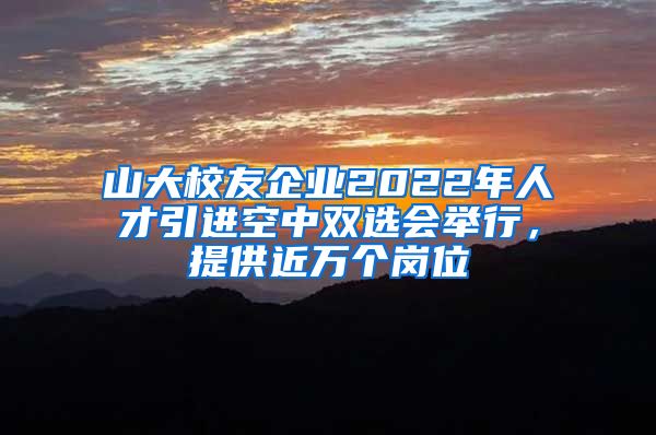 山大校友企业2022年人才引进空中双选会举行，提供近万个岗位