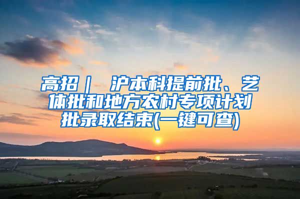 高招｜ 沪本科提前批、艺体批和地方农村专项计划批录取结束(一键可查)