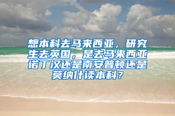 想本科去马来西亚，研究生去英国，是去马来西亚诺丁汉还是南安普顿还是莫纳什读本科？