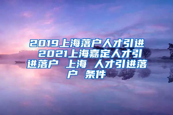 2019上海落户人才引进 2021上海嘉定人才引进落户 上海 人才引进落户 条件