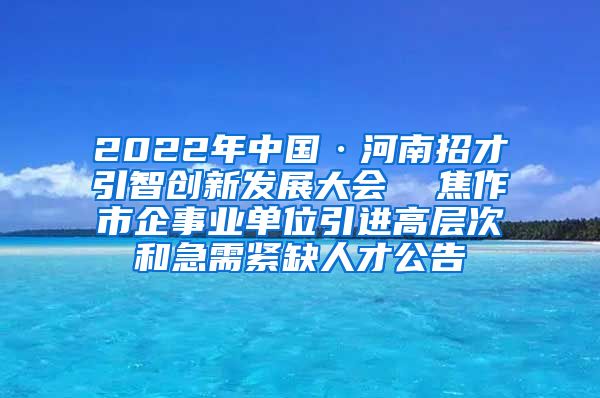 2022年中国·河南招才引智创新发展大会  焦作市企事业单位引进高层次和急需紧缺人才公告