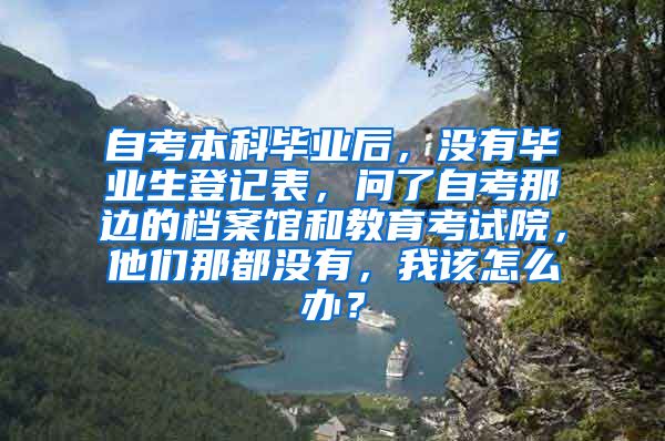 自考本科毕业后，没有毕业生登记表，问了自考那边的档案馆和教育考试院，他们那都没有，我该怎么办？