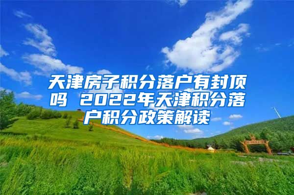 天津房子积分落户有封顶吗 2022年天津积分落户积分政策解读