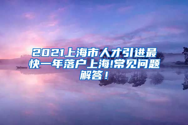 2021上海市人才引进最快一年落户上海!常见问题解答！