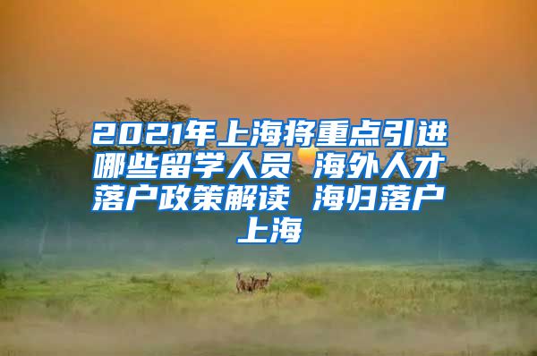 2021年上海将重点引进哪些留学人员 海外人才落户政策解读 海归落户上海